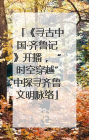 《寻古中国·齐鲁记》开播，“时空穿越”中探寻齐鲁文明脉络