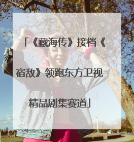 《藏海传》接档《宿敌》领跑东方卫视精品剧集赛道