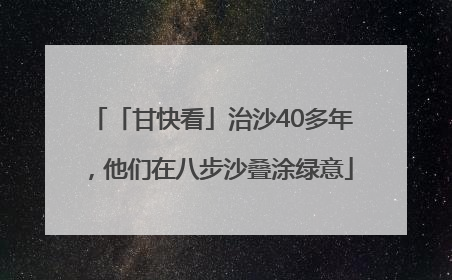「甘快看」治沙40多年，他们在八步沙叠涂绿意