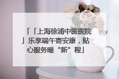 「上海徐浦中医医院」乐享端午寄安康，贴心服务暖“新”程