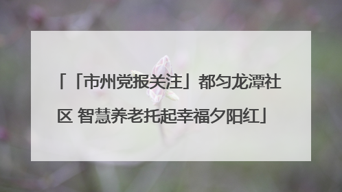 「市州党报关注」都匀龙潭社区 智慧养老托起幸福夕阳红
