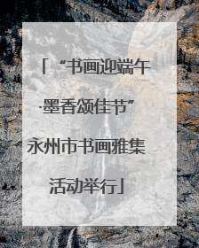 “书画迎端午·墨香颂佳节”永州市书画雅集活动举行