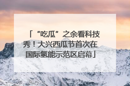 “吃瓜”之余看科技秀！大兴西瓜节首次在国际氢能示范区启幕