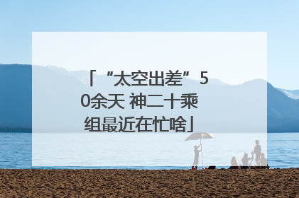 “太空出差”50余天 神二十乘组最近在忙啥