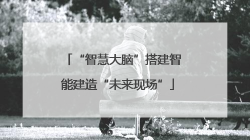 “智慧大脑”搭建智能建造“未来现场”