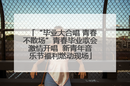 “毕业大合唱 青春不散场”青春毕业歌会激情开唱  新青年音乐节福利燃动现场