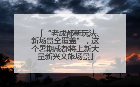 “老成都新玩法、新场景全覆盖”，这个暑期成都将上新大量新兴文旅场景
