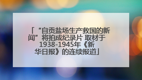 “自贡盐场生产救国的新闻”将拍成纪录片 取材于1938-1945年《新华日报》的连续报道