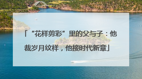 “花样剪彩”里的父与子：他裁岁月纹样，他接时代新章