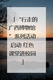 “行走的广西博物馆”系列活动启动 红色课堂进校园