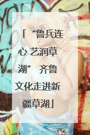 “鲁兵连心 艺润草湖” 齐鲁文化走进新疆草湖