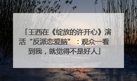 王西在《绽放的许开心》演活“反派恋爱脑”：观众一看到我，就觉得不是好人