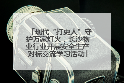 现代“打更人”守护万家灯火，长沙物业行业开展安全生产对标交流学习活动