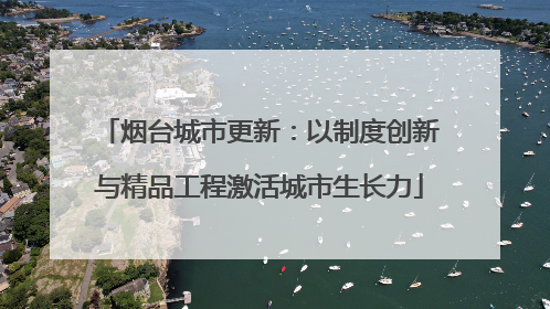 烟台城市更新：以制度创新与精品工程激活城市生长力
