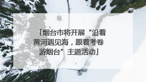 烟台市将开展“沿着黄河遇见海，跟着考卷游烟台”主题活动