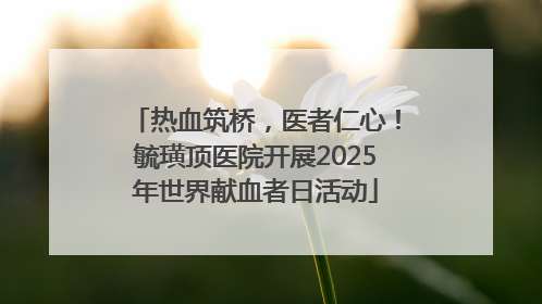 热血筑桥，医者仁心！毓璜顶医院开展2025年世界献血者日活动