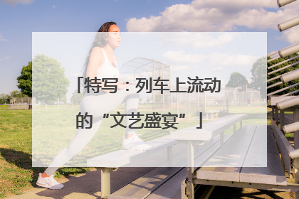 特写：列车上流动的“文艺盛宴”