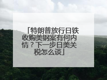 特朗普放行日铁收购美钢案有何内情？下一步日美关税怎么谈