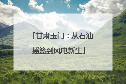 甘肃玉门：从石油摇篮到风电新生