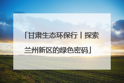 甘肃生态环保行丨探索兰州新区的绿色密码
