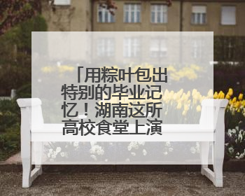 用粽叶包出特别的毕业记忆！湖南这所高校食堂上演别样毕业礼