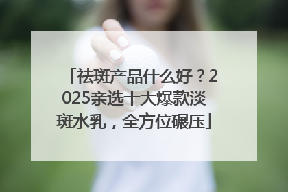 祛斑产品什么好？2025亲选十大爆款淡斑水乳，全方位碾压