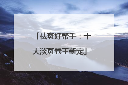 祛斑好帮手：十大淡斑卷王新宠