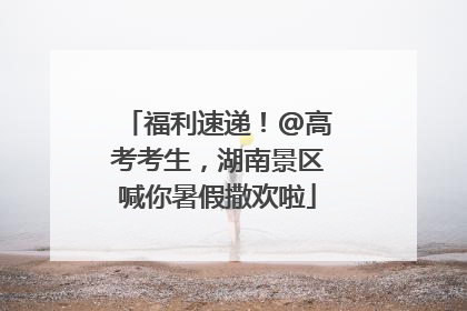 福利速递！@高考考生，湖南景区喊你暑假撒欢啦