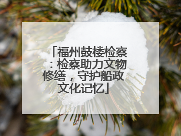 福州鼓楼检察：检察助力文物修缮，守护船政文化记忆