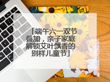 端午六一双节叠加，亲子家庭解锁艾叶飘香的别样儿童节
