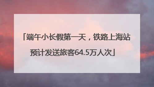 端午小长假第一天，铁路上海站预计发送旅客64.5万人次
