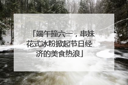 端午撞六一，串妹花式冰粉掀起节日经济的美食热浪