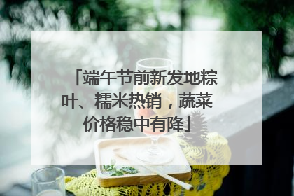 端午节前新发地粽叶、糯米热销，蔬菜价格稳中有降