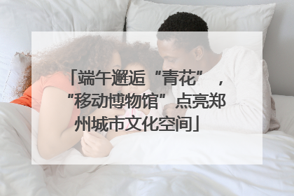 端午邂逅“青花”，“移动博物馆”点亮郑州城市文化空间
