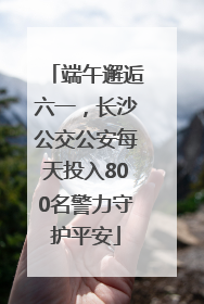 端午邂逅六一，长沙公交公安每天投入800名警力守护平安