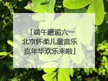 端午邂逅六一 北京怀柔儿童音乐嘉年华欢乐来啦