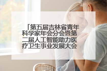 第五届吉林省青年科学家年会分会暨第二届人工智能助力医疗卫生事业发展大会在长春召开