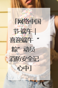 网络中国节·端午｜喜迎端午“粽”动员 消防安全记心中