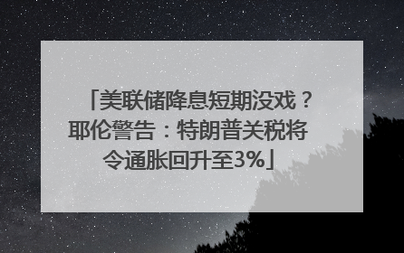 美联储降息短期没戏？耶伦警告：特朗普关税将令通胀回升至3%