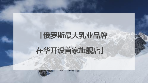俄罗斯最大乳业品牌在华开设首家旗舰店