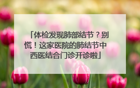 体检发现肺部结节？别慌！这家医院的肺结节中西医结合门诊开诊啦