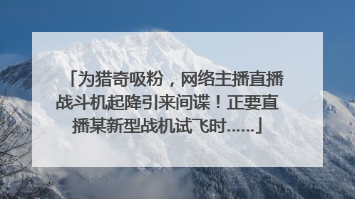 为猎奇吸粉，网络主播直播战斗机起降引来间谍！正要直播某新型战机试飞时……