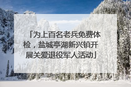 为上百名老兵免费体检，盐城亭湖新兴镇开展关爱退役军人活动