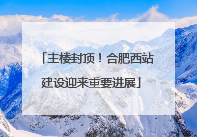 主楼封顶！合肥西站建设迎来重要进展