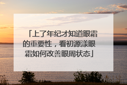 上了年纪才知道眼霜的重要性，看初源漾眼霜如何改善眼周状态