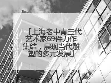 上海老中青三代艺术家69件力作集结，展现当代雕塑的多元发展