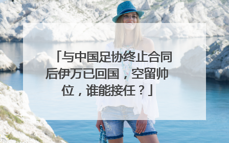 与中国足协终止合同后伊万已回国，空留帅位，谁能接任？