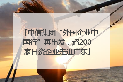 中信集团“外国企业中国行”再出发，超200家日资企业走进广东