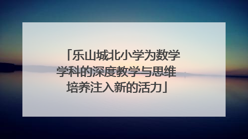 乐山城北小学为数学学科的深度教学与思维培养注入新的活力