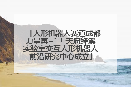 人形机器人赛道成都力量再+1！天府绛溪实验室交互人形机器人前沿研究中心成立